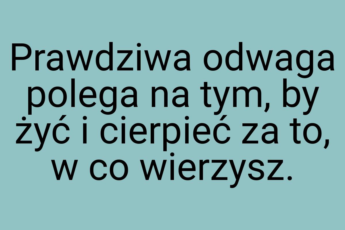 Prawdziwa odwaga polega na tym, by żyć i cierpieć za to, w