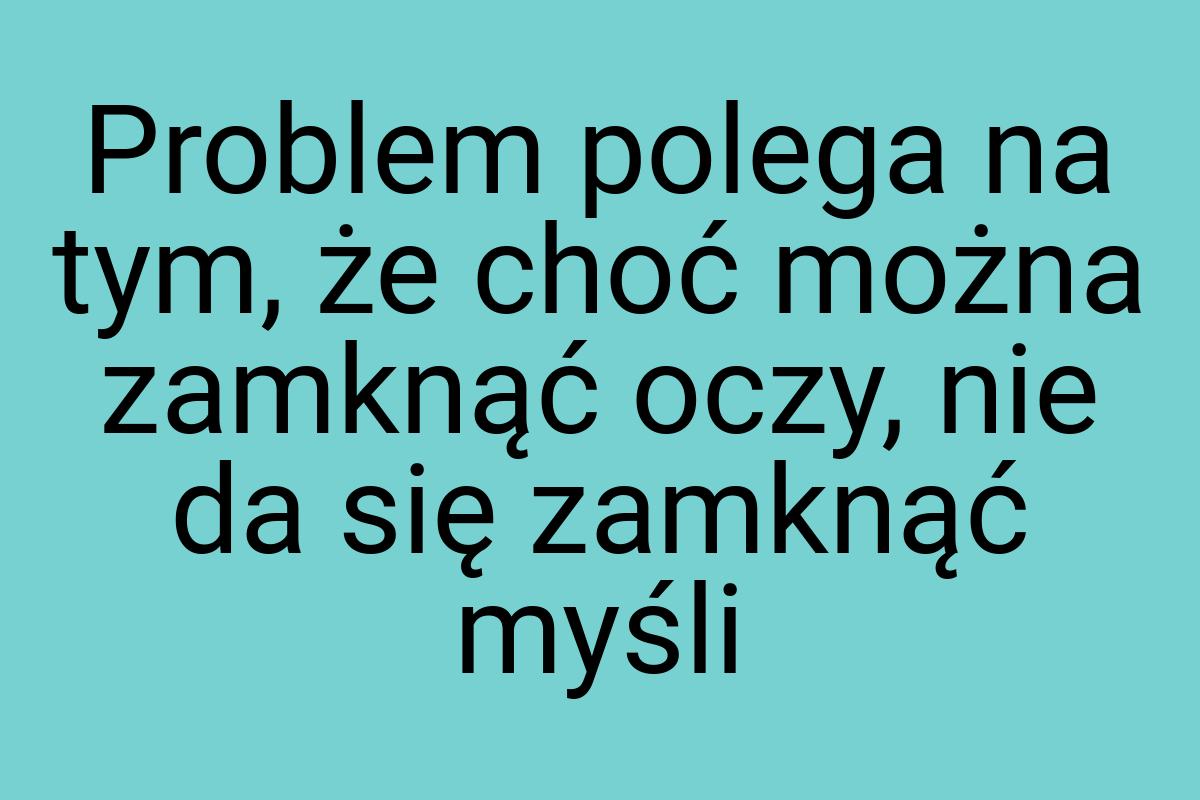 Problem polega na tym, że choć można zamknąć oczy, nie da