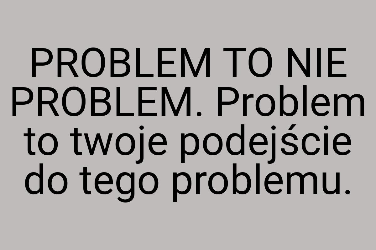 PROBLEM TO NIE PROBLEM. Problem to twoje podejście do tego