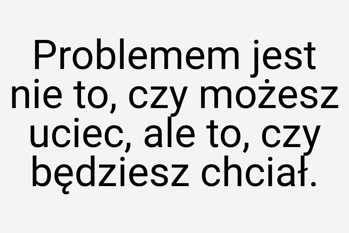 Problemem jest nie to, czy możesz uciec, ale to, czy