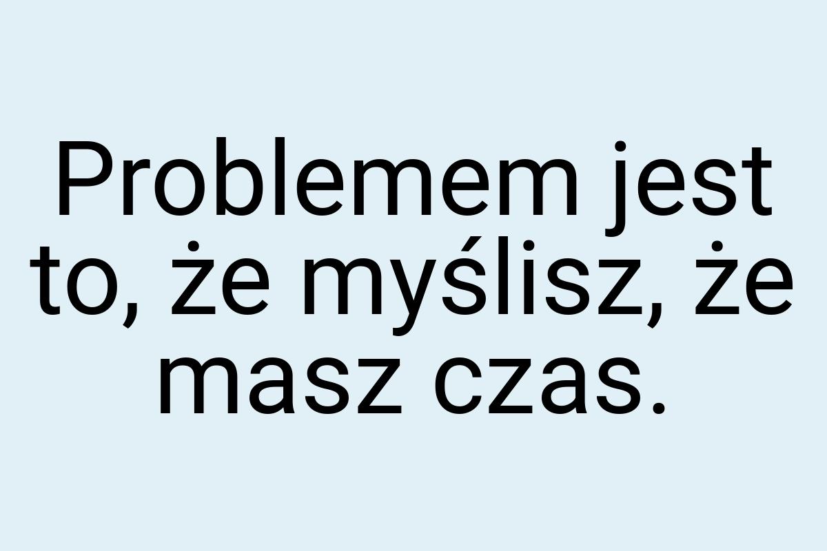 Problemem jest to, że myślisz, że masz czas