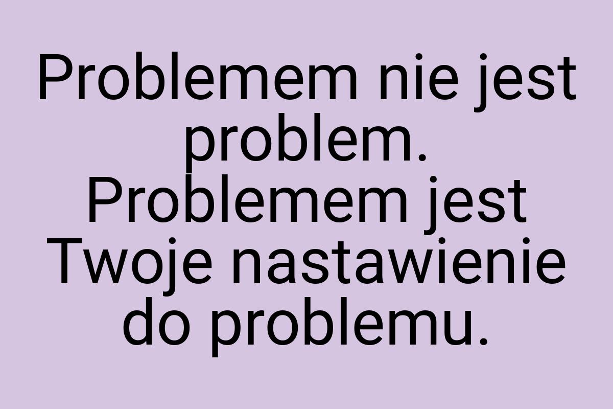 Problemem nie jest problem. Problemem jest Twoje