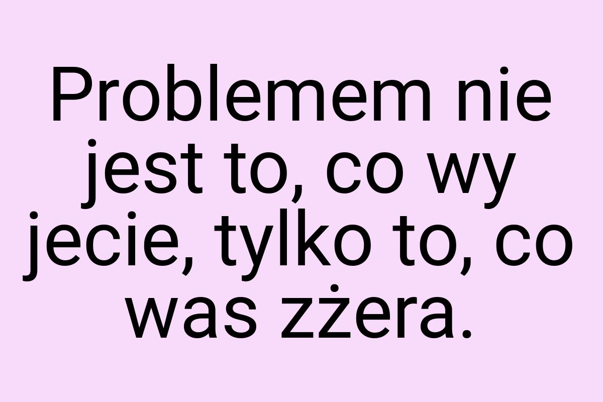 Problemem nie jest to, co wy jecie, tylko to, co was zżera