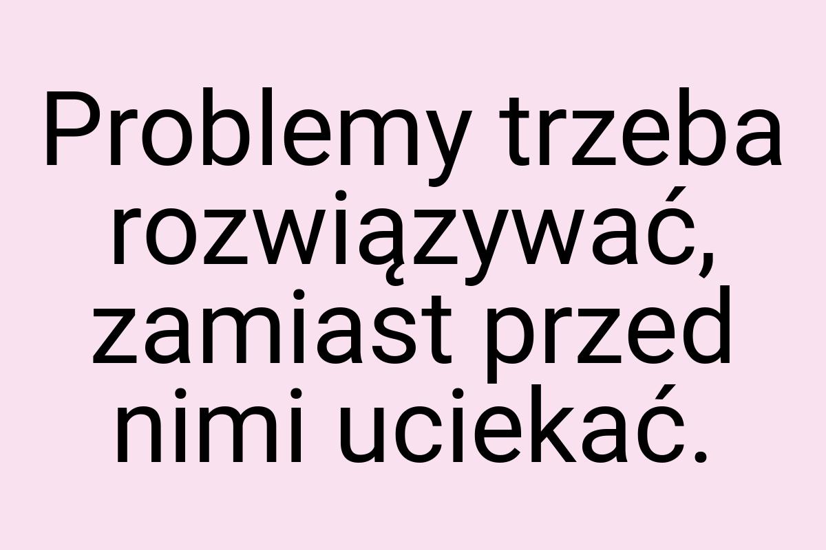 Problemy trzeba rozwiązywać, zamiast przed nimi uciekać