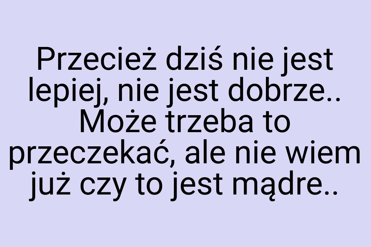 Przecież dziś nie jest lepiej, nie jest dobrze.. Może