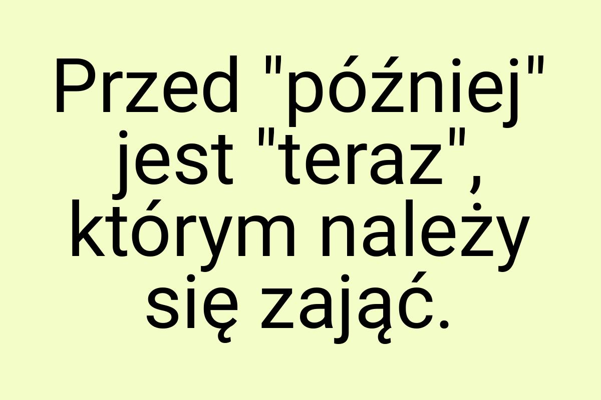 Przed "później" jest "teraz", którym należy się zająć