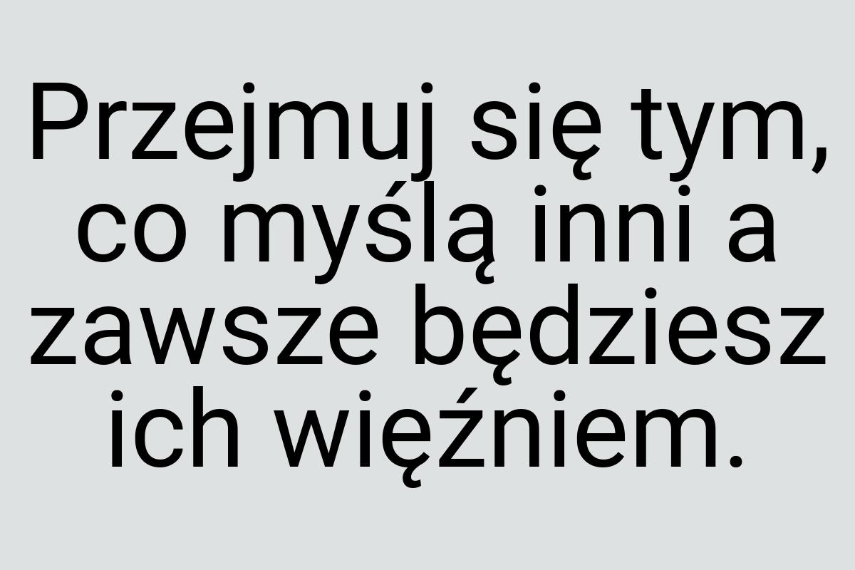 Przejmuj się tym, co myślą inni a zawsze będziesz ich