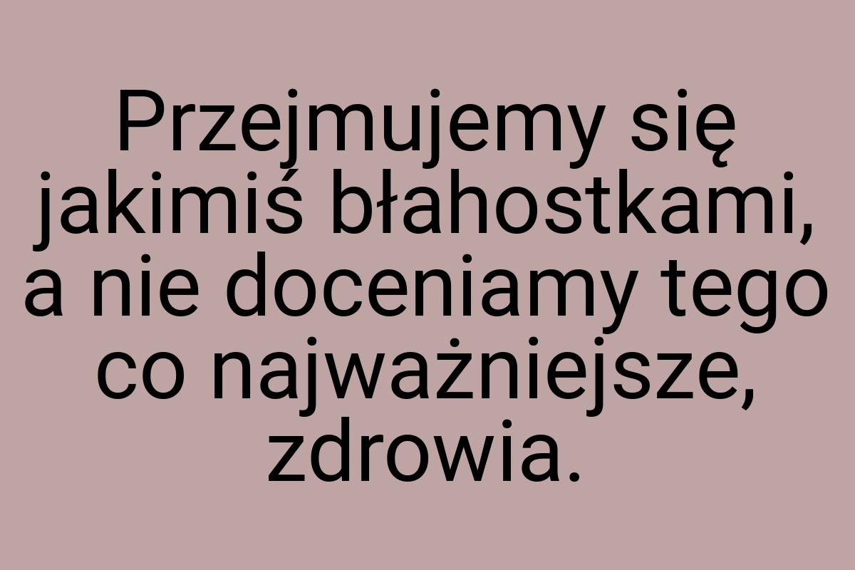 Przejmujemy się jakimiś błahostkami, a nie doceniamy tego