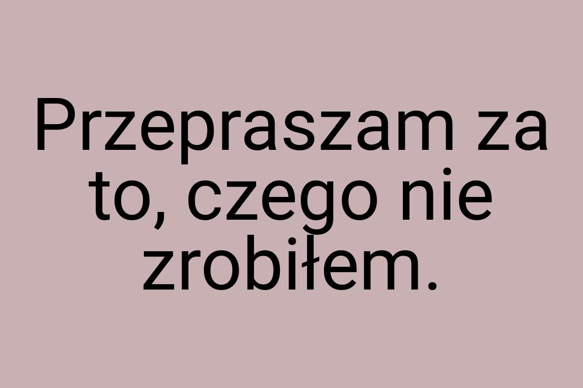 Przepraszam za to, czego nie zrobiłem