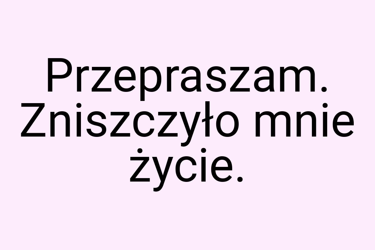 Przepraszam. Zniszczyło mnie życie