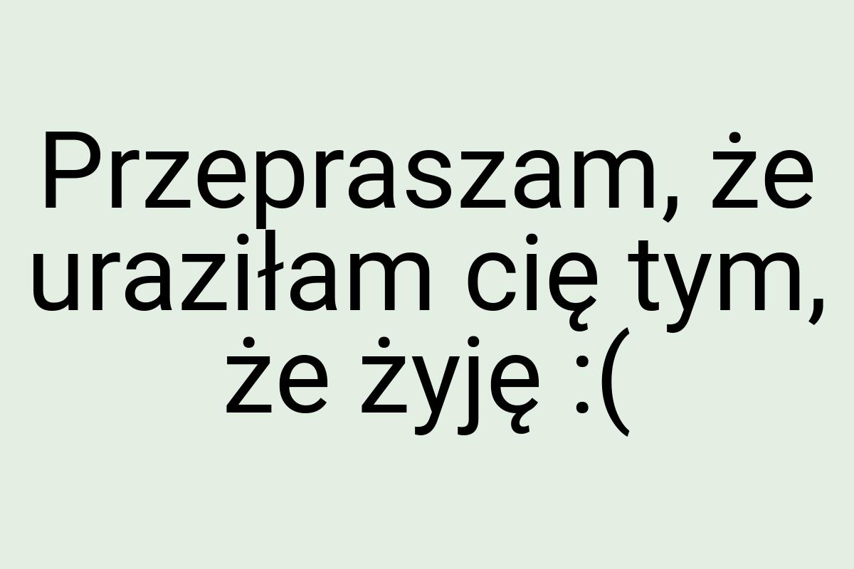 Przepraszam, że uraziłam cię tym, że żyję