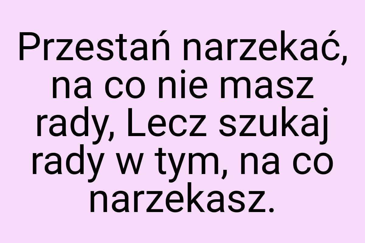 Przestań narzekać, na co nie masz rady, Lecz szukaj rady w