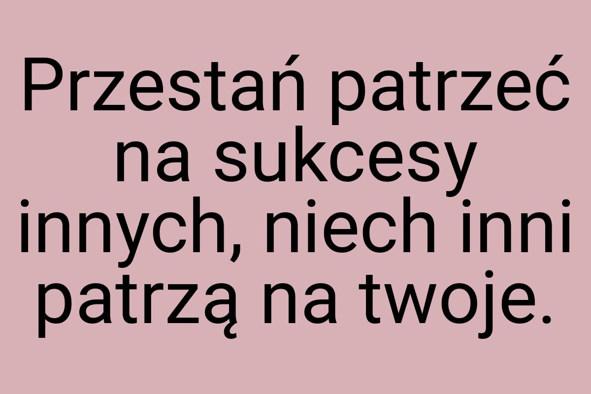 Przestań patrzeć na sukcesy innych, niech inni patrzą na