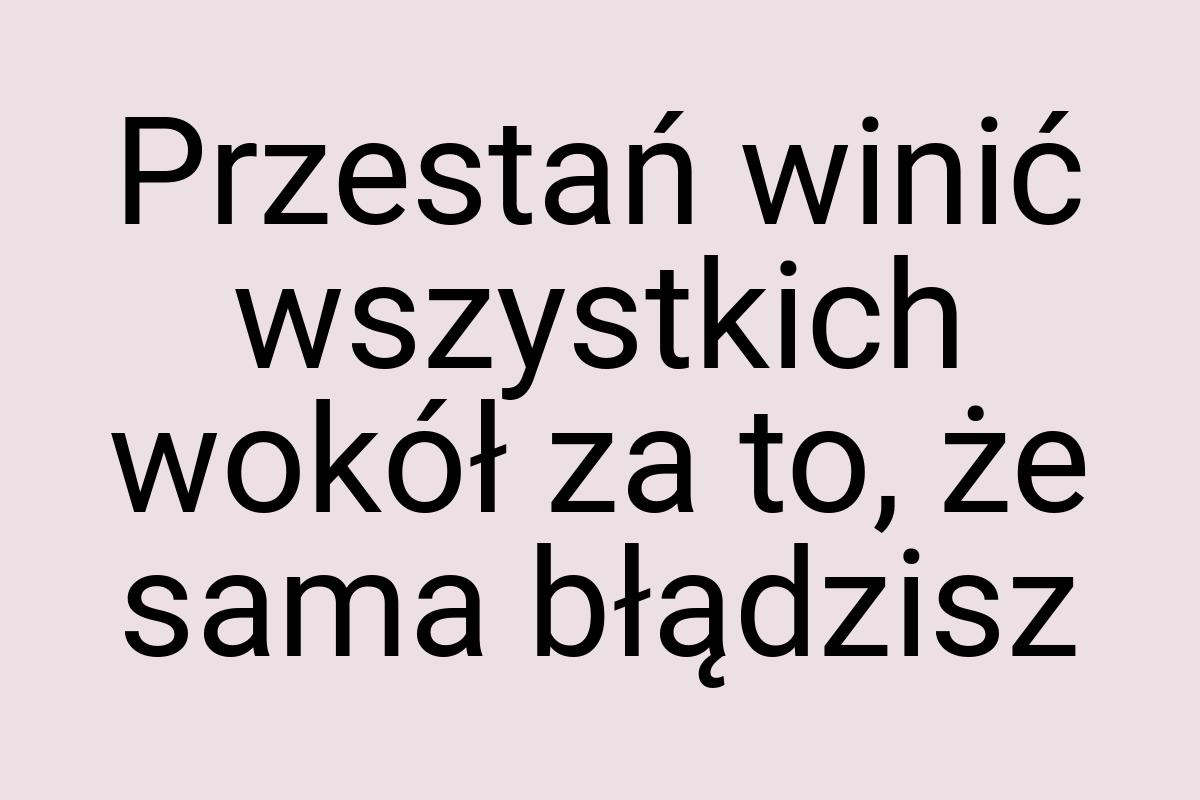 Przestań winić wszystkich wokół za to, że sama błądzisz