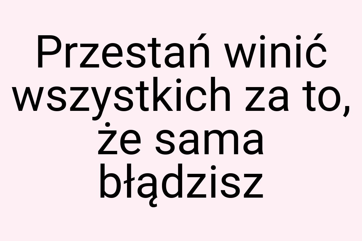 Przestań winić wszystkich za to, że sama błądzisz