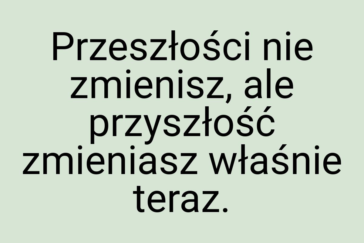 Przeszłości nie zmienisz, ale przyszłość zmieniasz właśnie