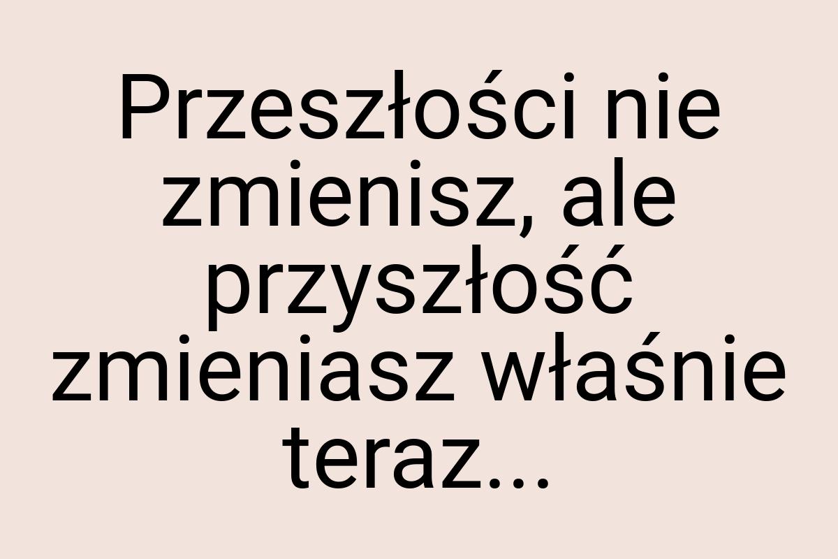 Przeszłości nie zmienisz, ale przyszłość zmieniasz właśnie