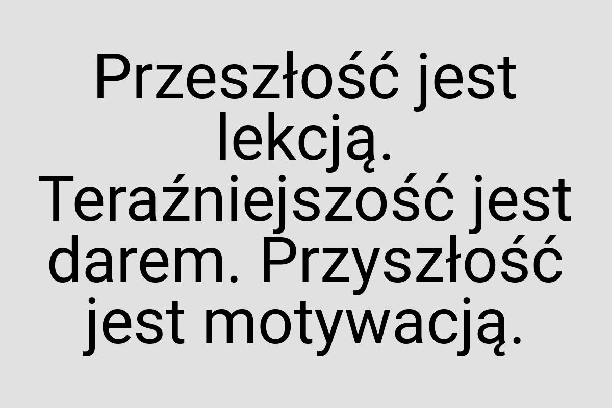 Przeszłość jest lekcją. Teraźniejszość jest darem