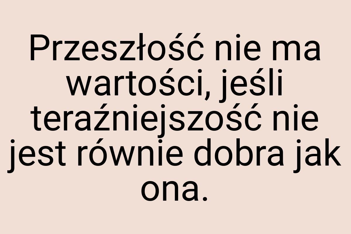 Przeszłość nie ma wartości, jeśli teraźniejszość nie jest