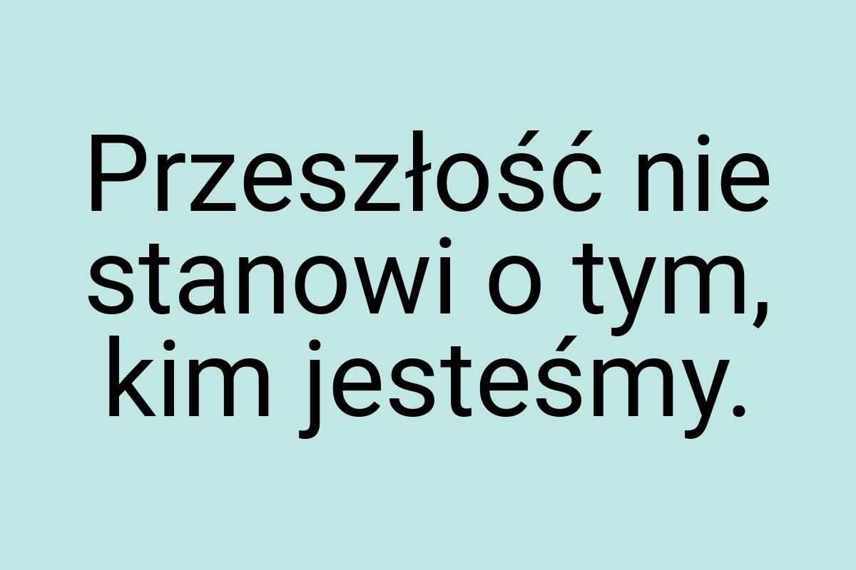 Przeszłość nie stanowi o tym, kim jesteśmy