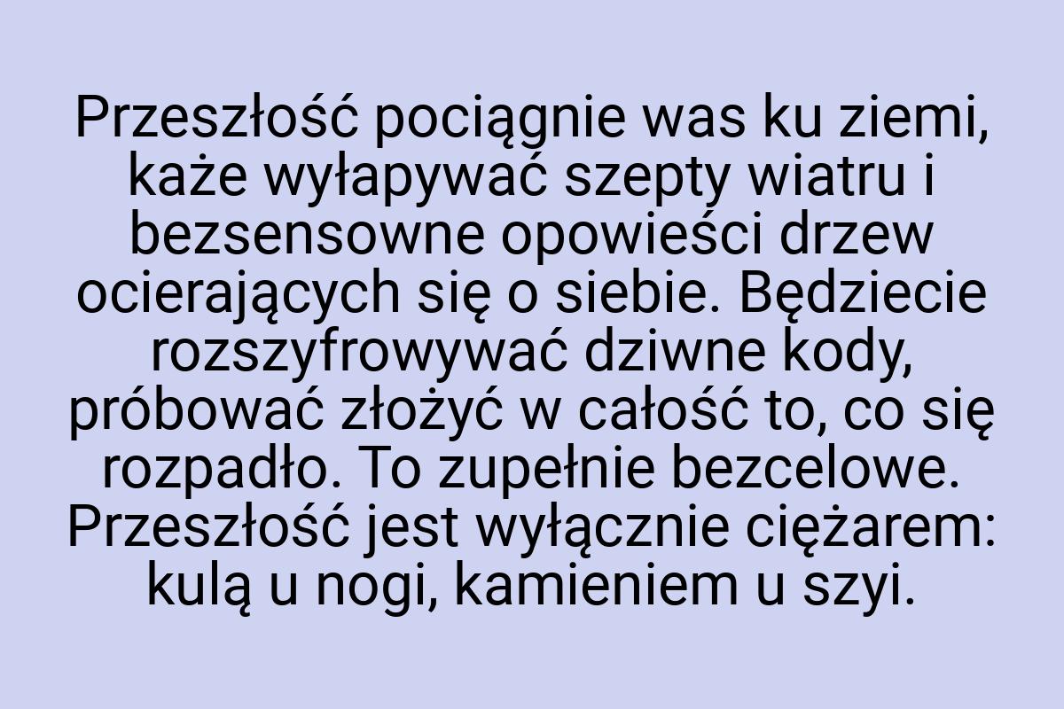 Przeszłość pociągnie was ku ziemi, każe wyłapywać szepty