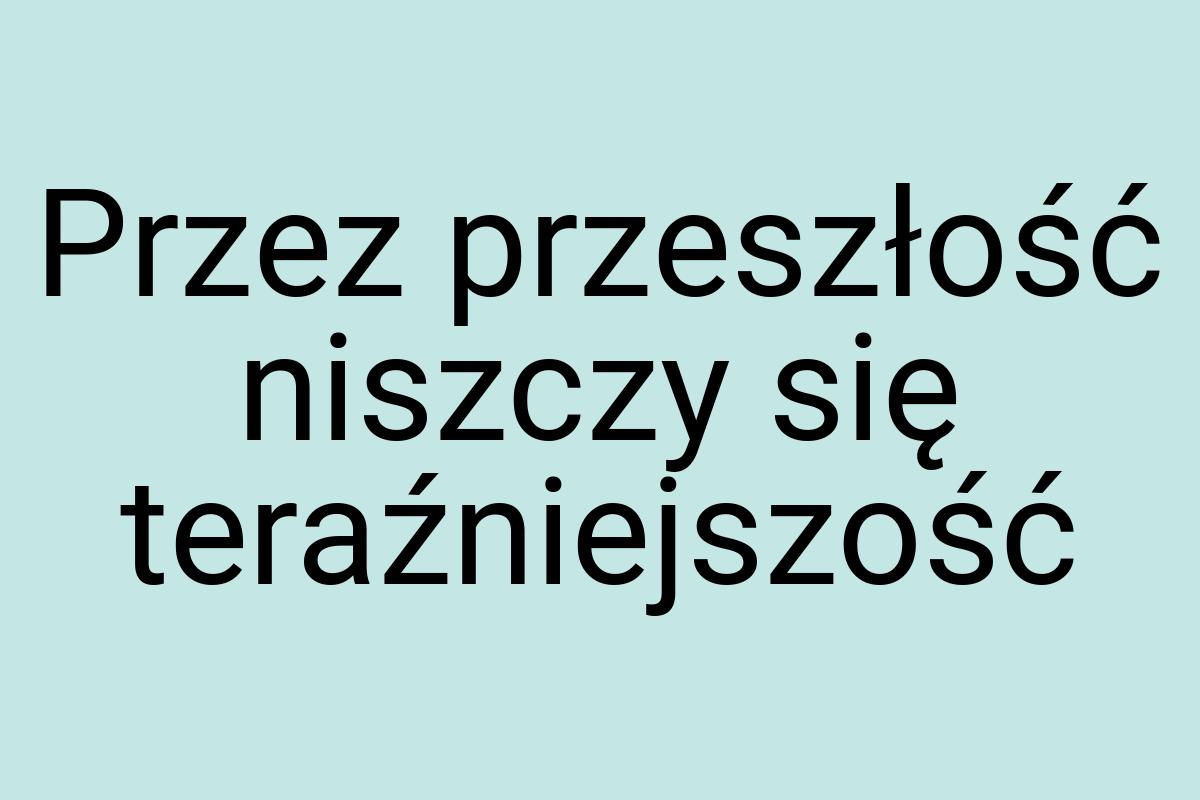 Przez przeszłość niszczy się teraźniejszość