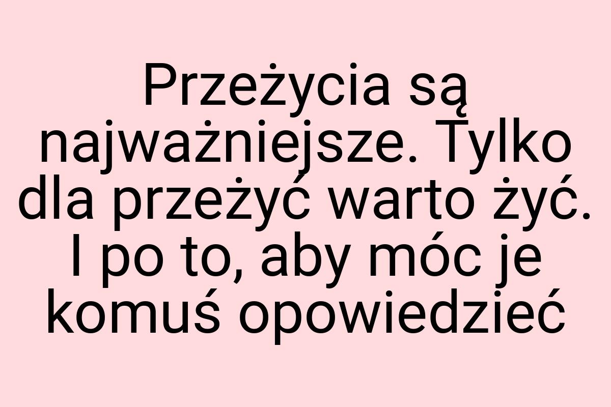 Przeżycia są najważniejsze. Tylko dla przeżyć warto żyć. I