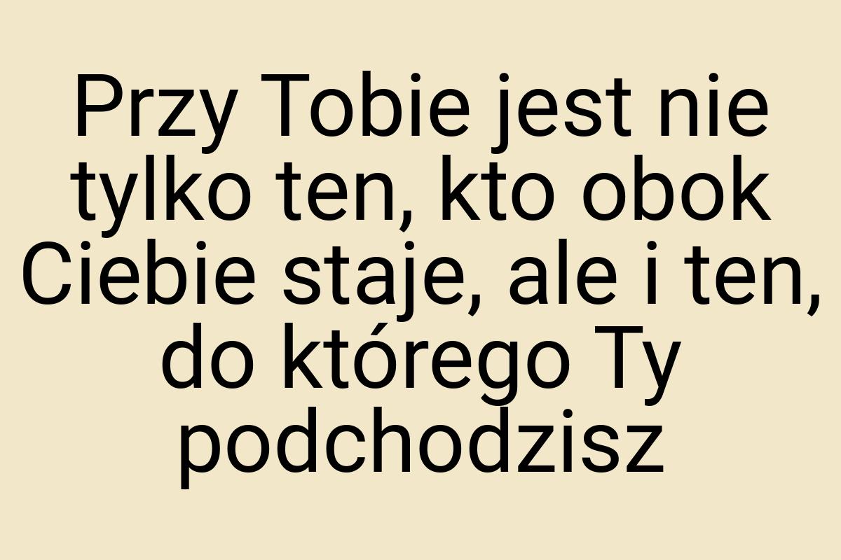 Przy Tobie jest nie tylko ten, kto obok Ciebie staje, ale i