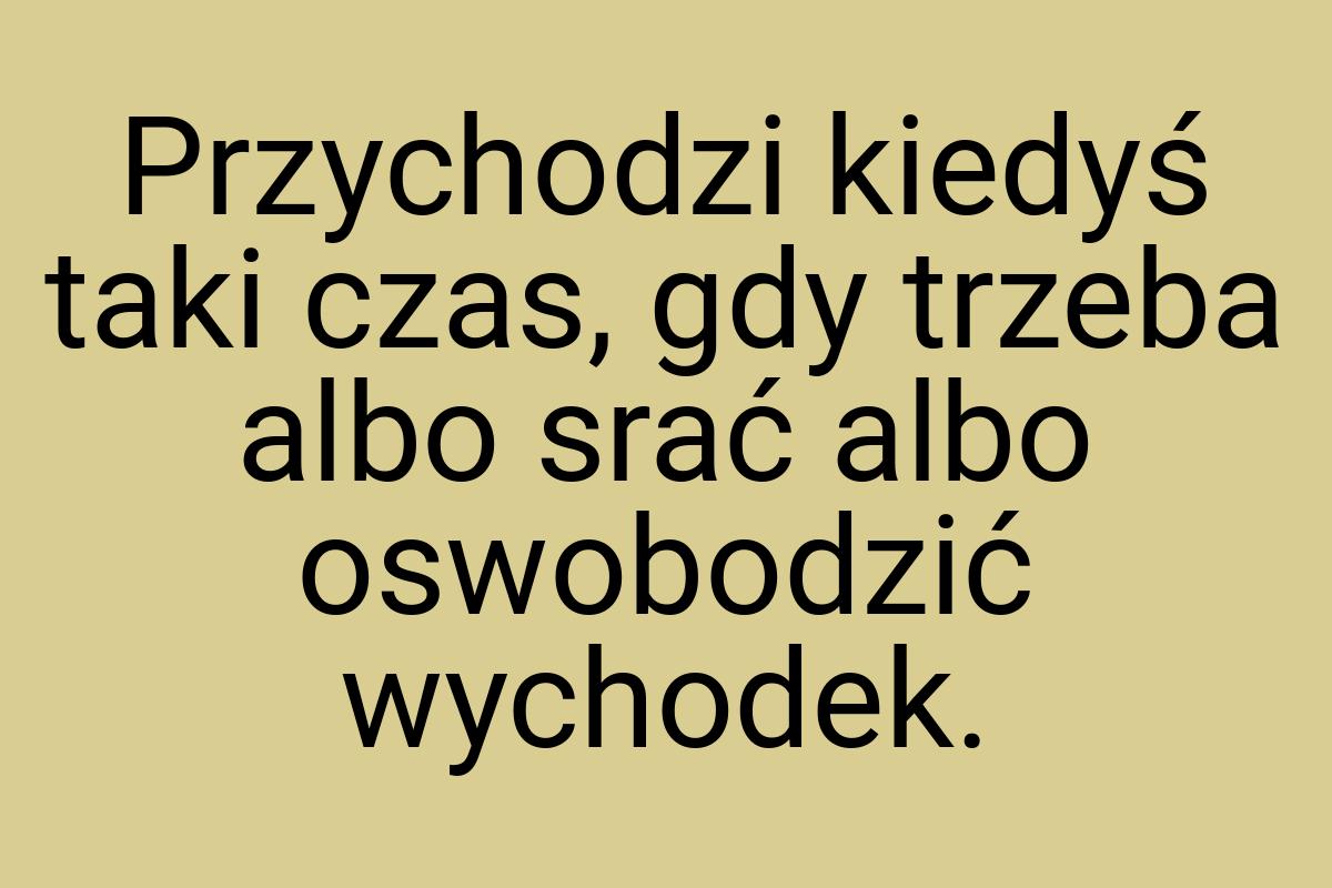 Przychodzi kiedyś taki czas, gdy trzeba albo srać albo