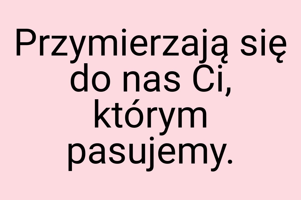 Przymierzają się do nas Ci, którym pasujemy