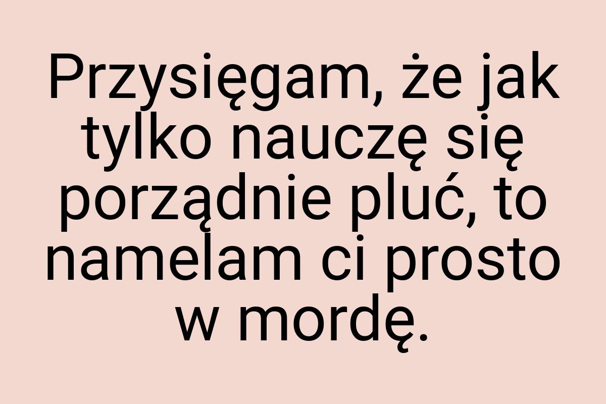 Przysięgam, że jak tylko nauczę się porządnie pluć, to