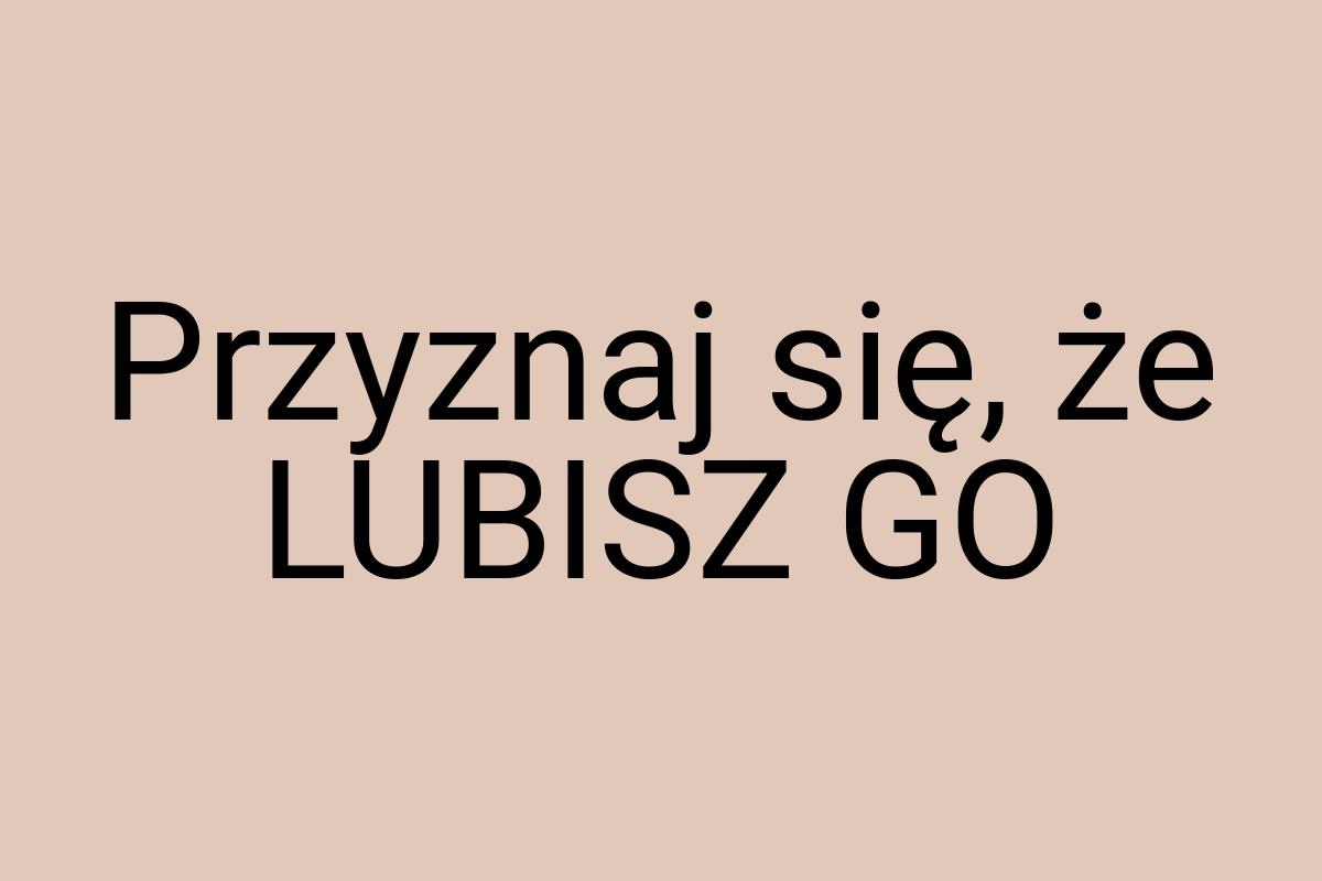 Przyznaj się, że LUBISZ GO