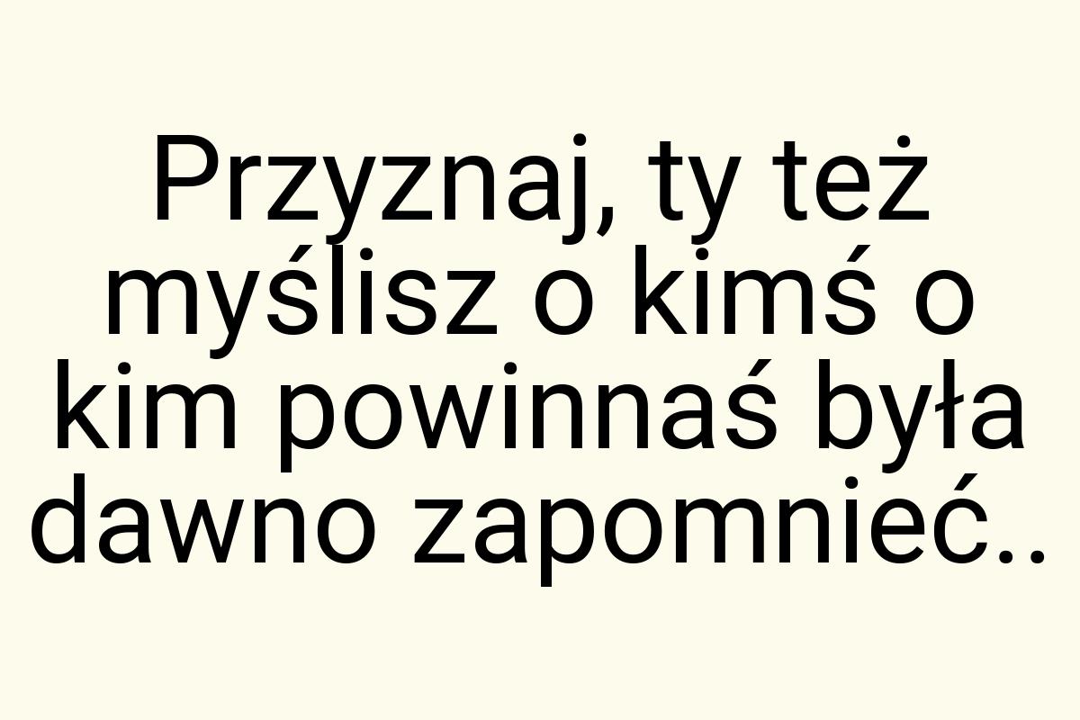 Przyznaj, ty też myślisz o kimś o kim powinnaś była dawno