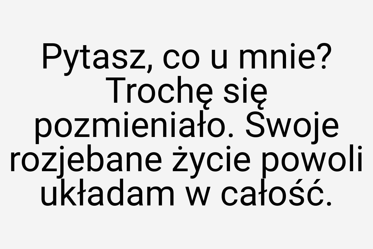 Pytasz, co u mnie? Trochę się pozmieniało. Swoje rozjebane