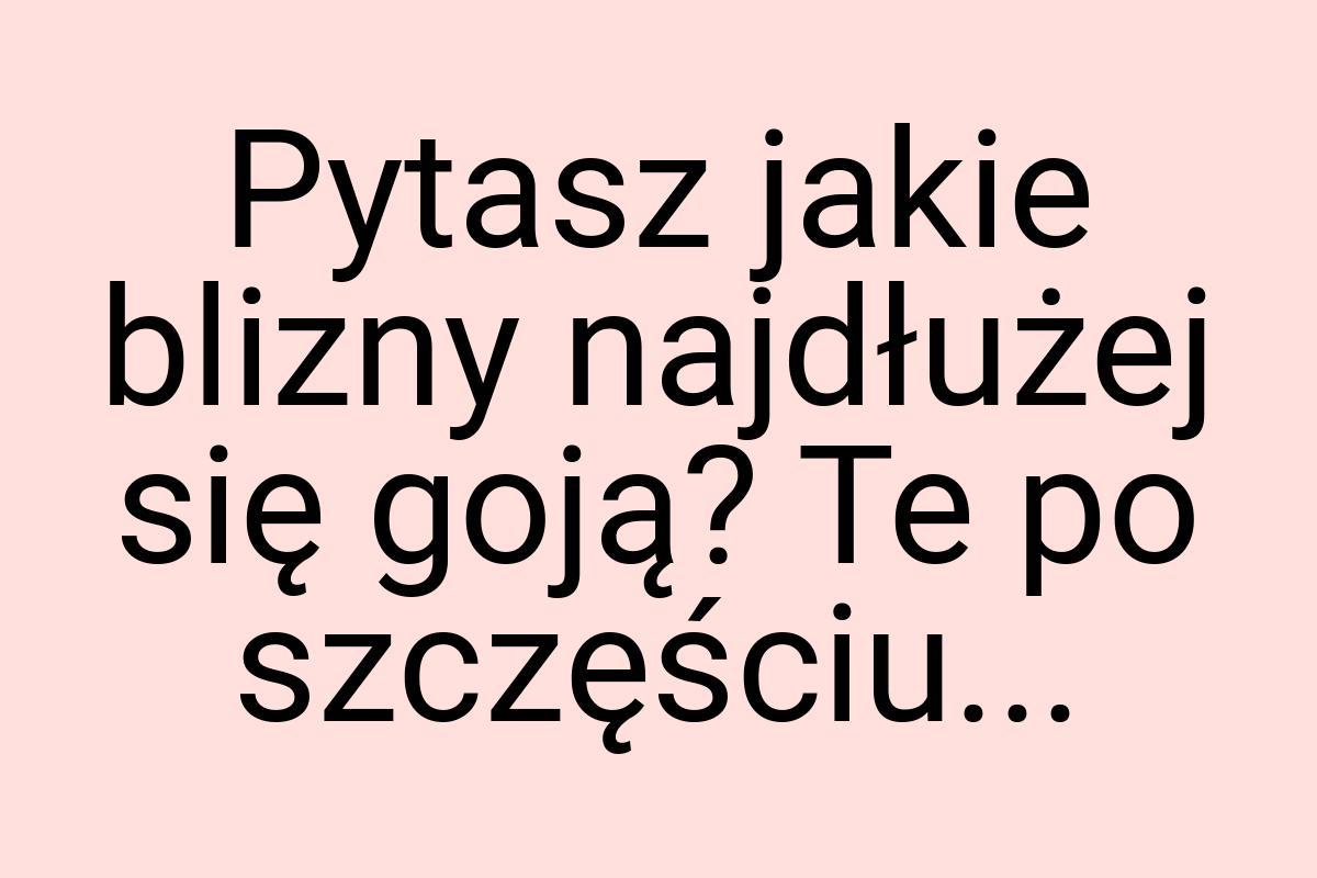 Pytasz jakie blizny najdłużej się goją? Te po szczęściu