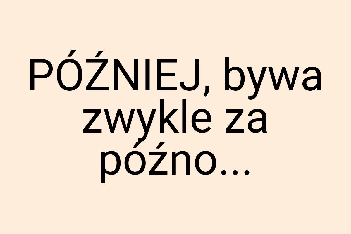 PÓŹNIEJ, bywa zwykle za późno