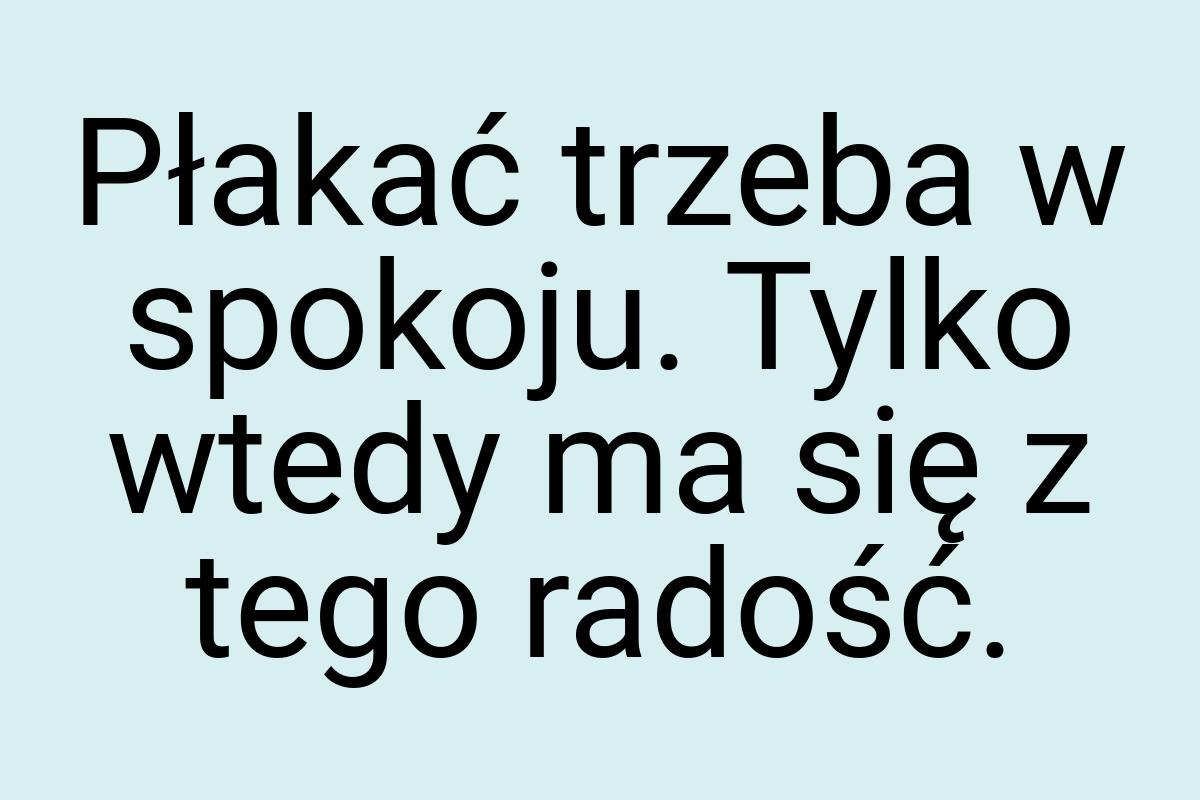 Płakać trzeba w spokoju. Tylko wtedy ma się z tego radość