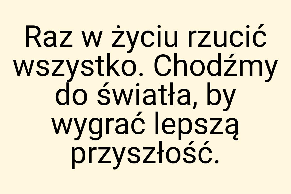 Raz w życiu rzucić wszystko. Chodźmy do światła, by wygrać