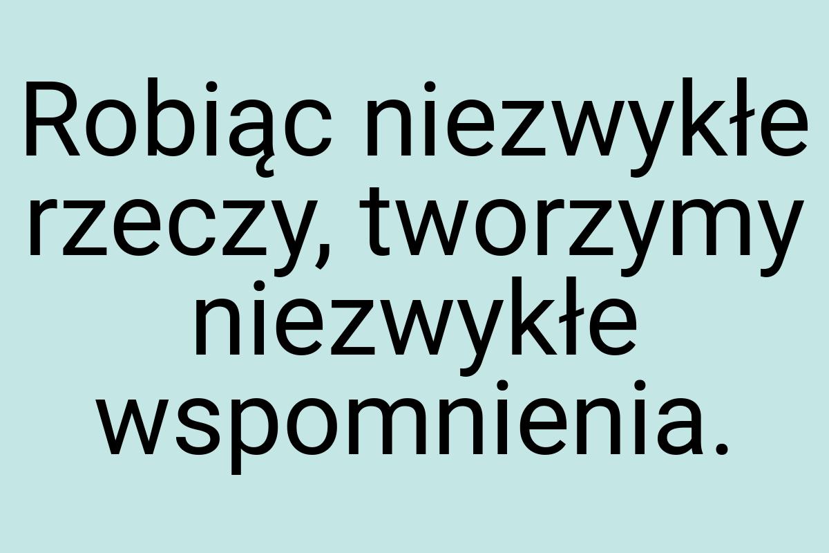 Robiąc niezwykłe rzeczy, tworzymy niezwykłe wspomnienia