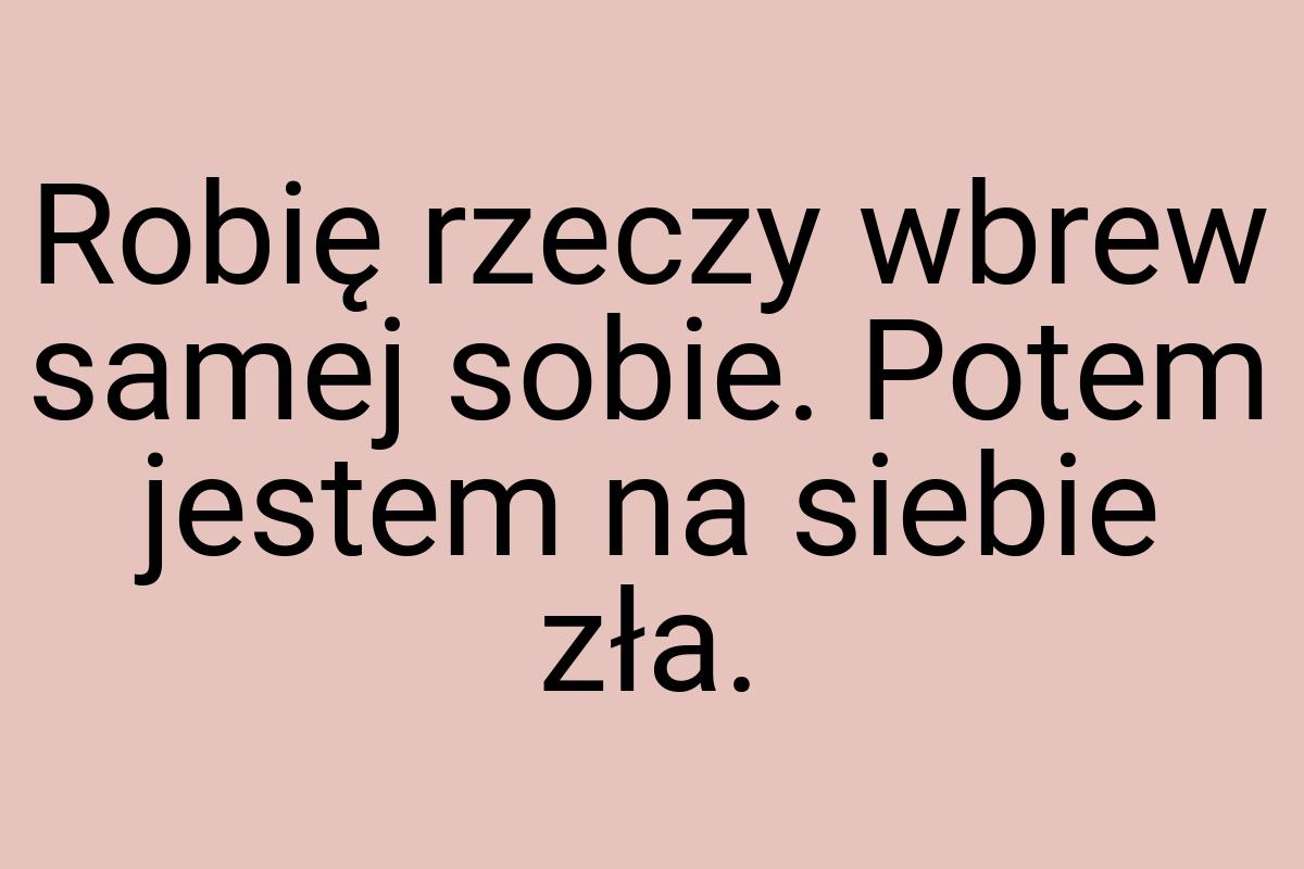 Robię rzeczy wbrew samej sobie. Potem jestem na siebie zła