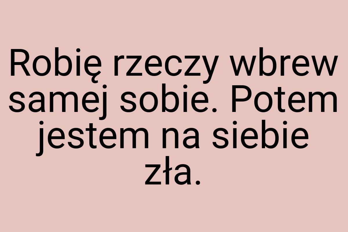 Robię rzeczy wbrew samej sobie. Potem jestem na siebie zła