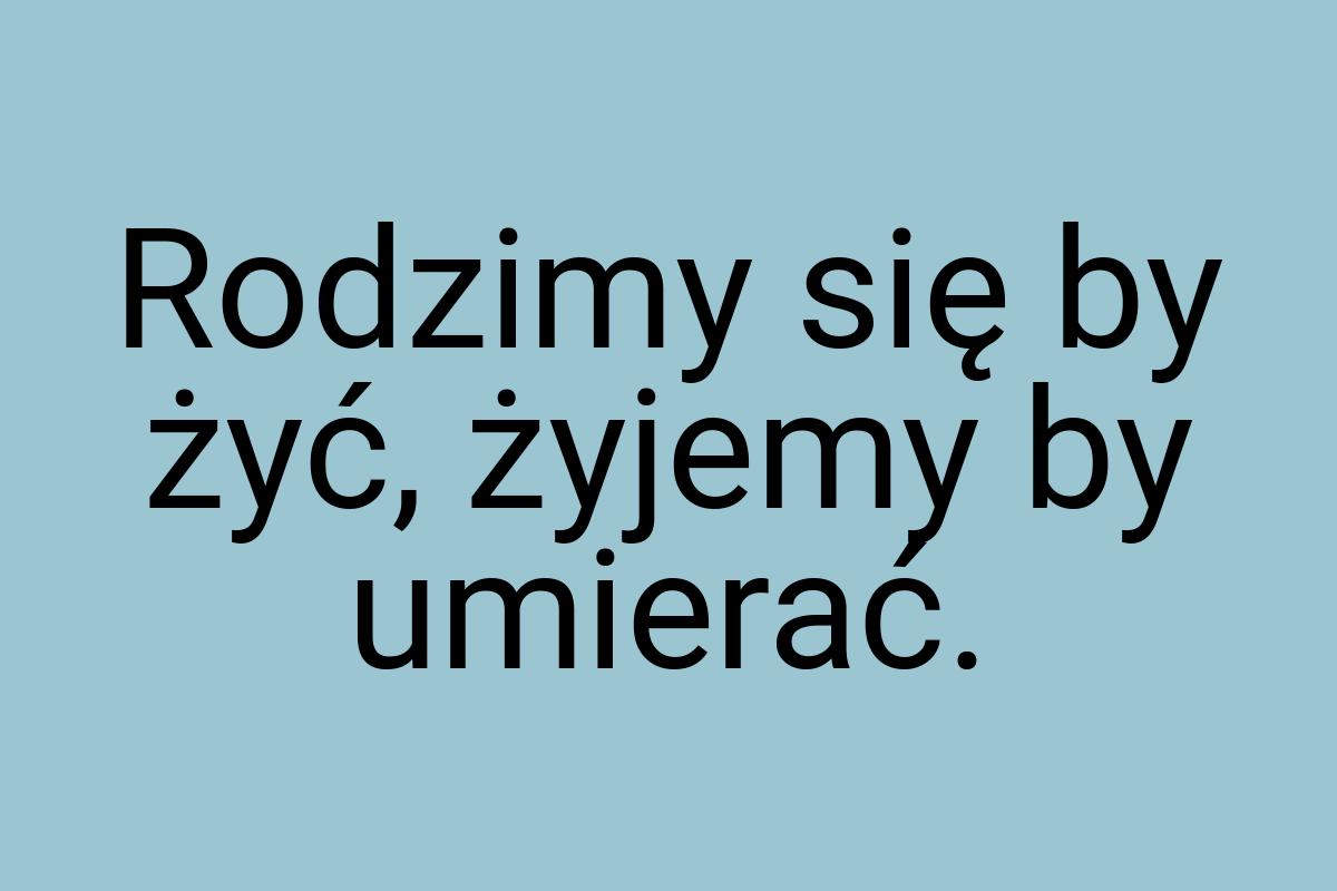 Rodzimy się by żyć, żyjemy by umierać