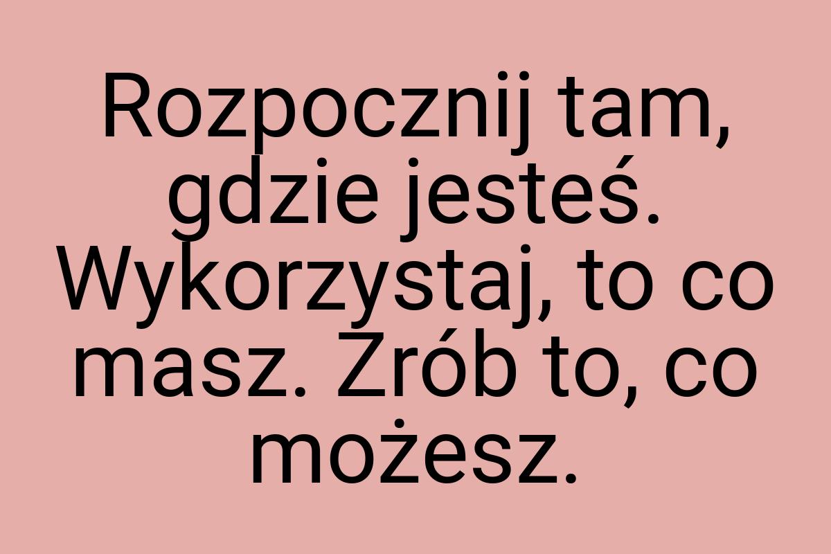 Rozpocznij tam, gdzie jesteś. Wykorzystaj, to co masz. Zrób