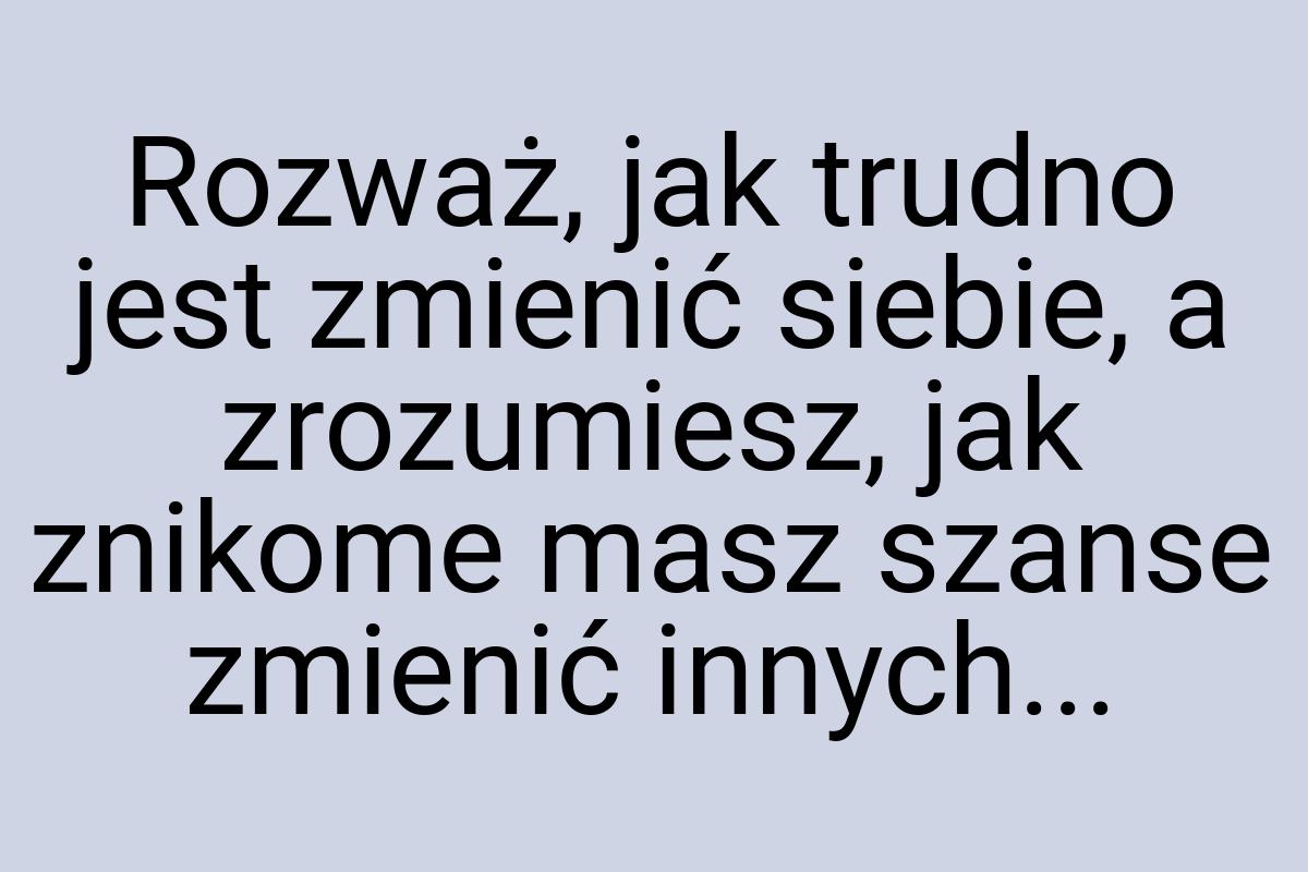 Rozważ, jak trudno jest zmienić siebie, a zrozumiesz, jak