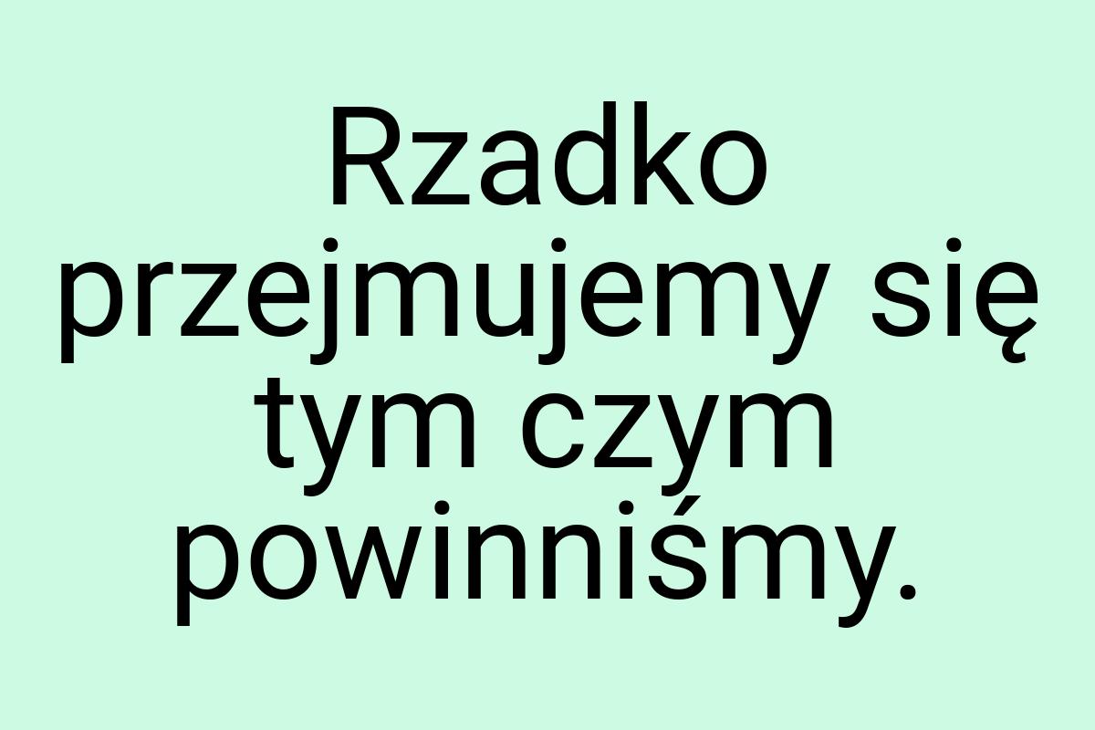 Rzadko przejmujemy się tym czym powinniśmy