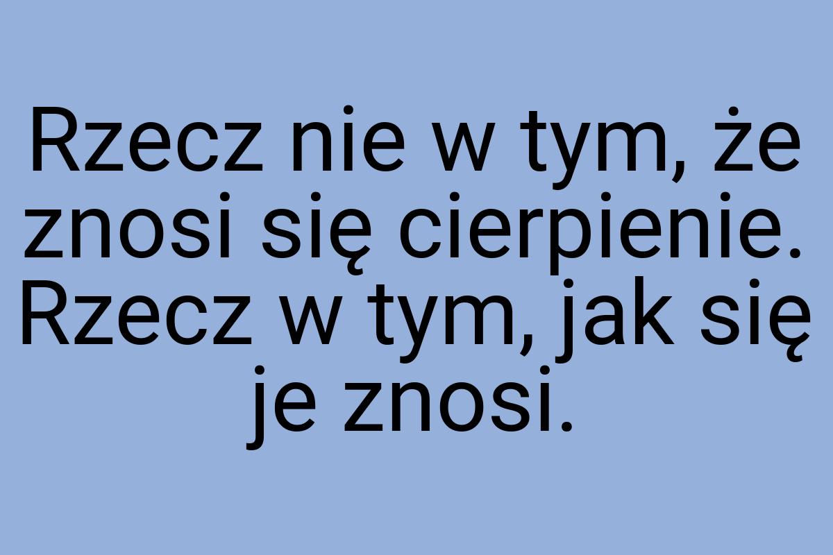 Rzecz nie w tym, że znosi się cierpienie. Rzecz w tym, jak