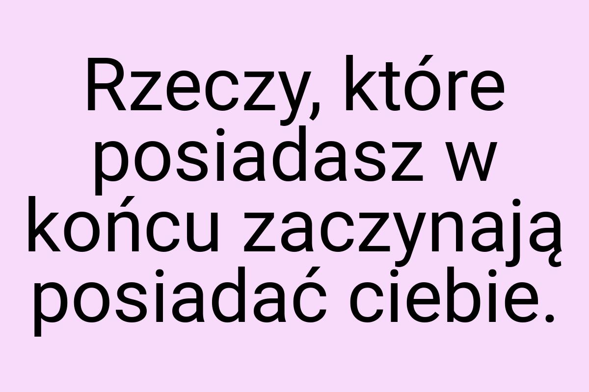 Rzeczy, które posiadasz w końcu zaczynają posiadać ciebie