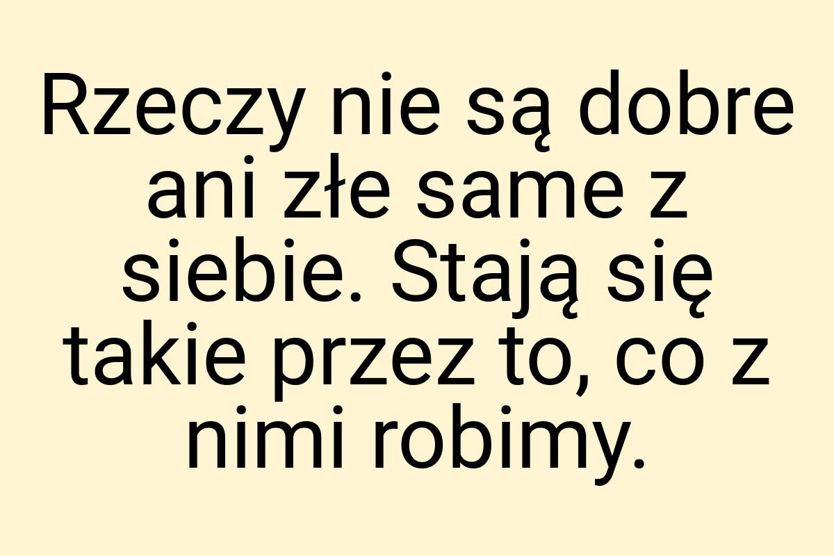 Rzeczy nie są dobre ani złe same z siebie. Stają się takie