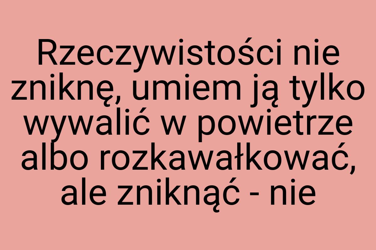 Rzeczywistości nie zniknę, umiem ją tylko wywalić w