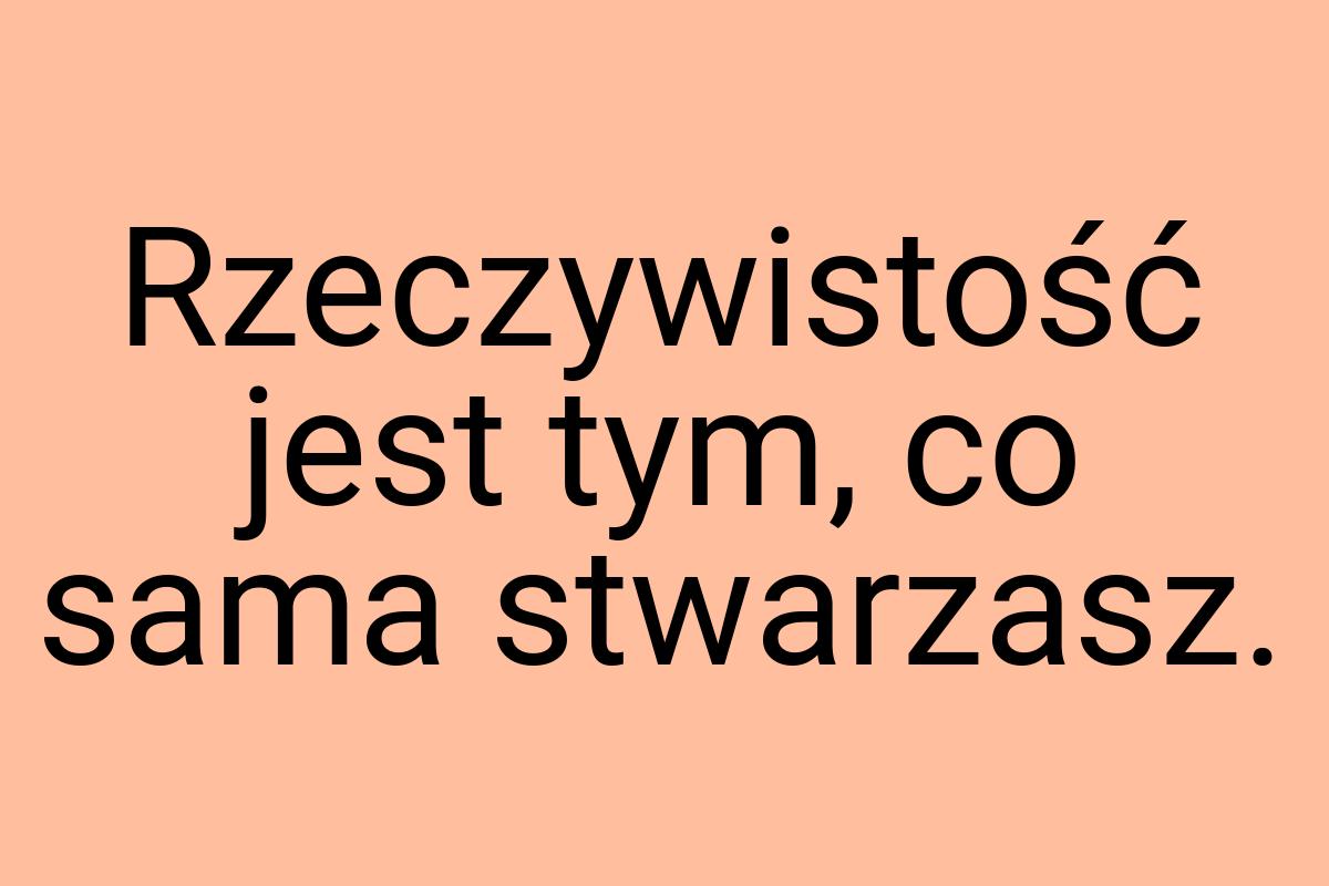 Rzeczywistość jest tym, co sama stwarzasz